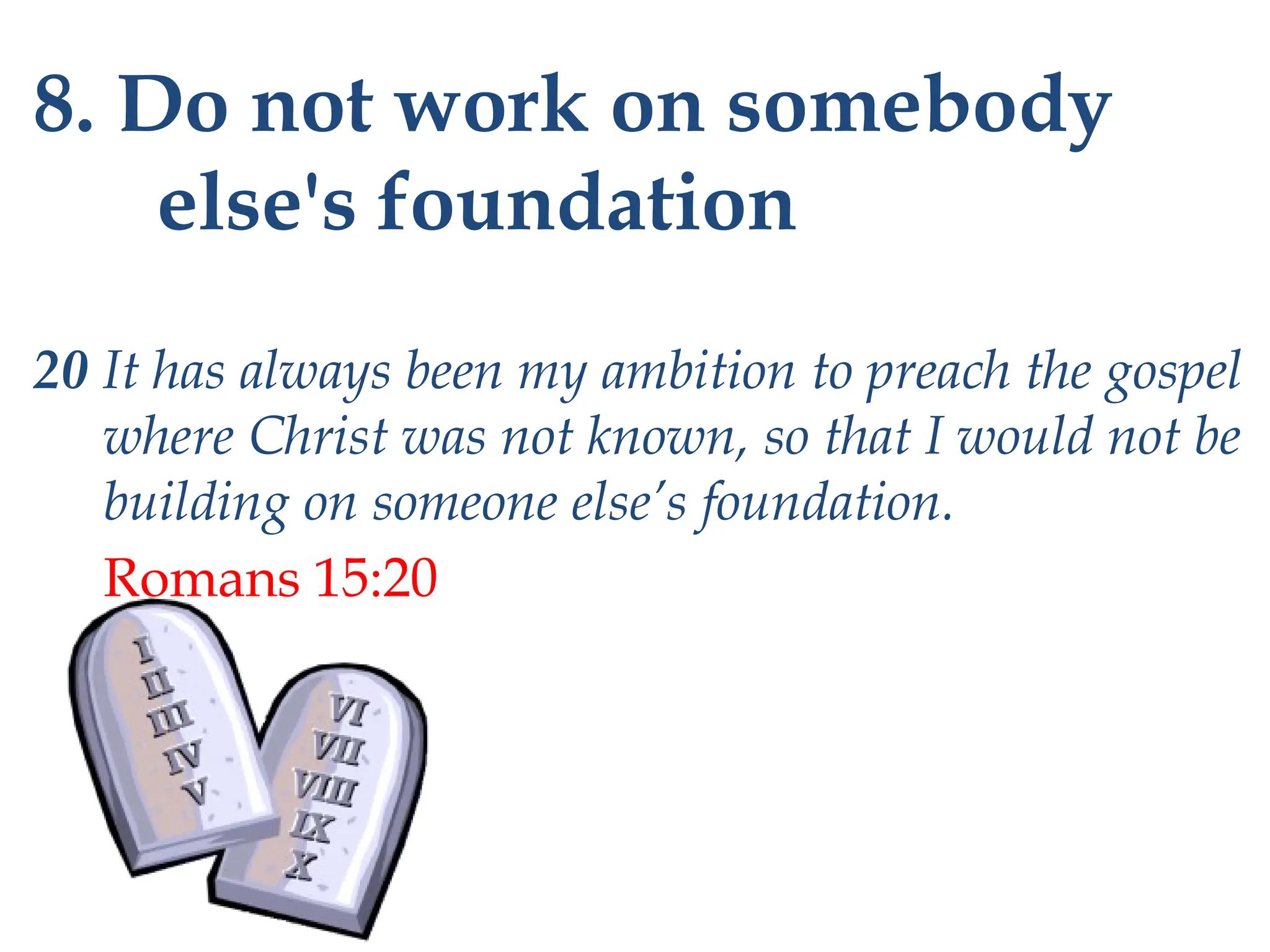 8. Do not work on somebody
else's foundation
20 It has always been my ambition to preach the gospel
where Christ was not known, so that I would not be
building on someone else’s foundation.
Romans 15:20
 