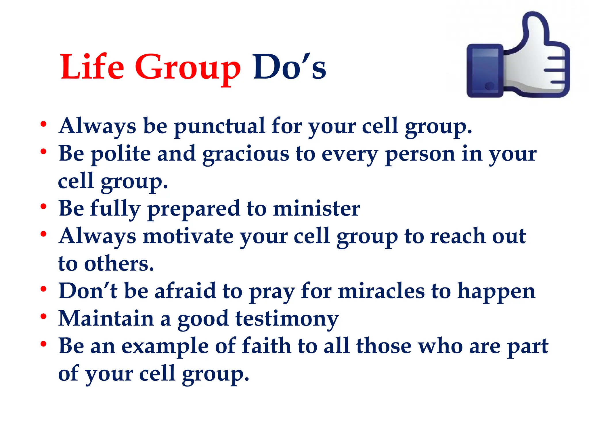 Life Group Do’s
• Always be punctual for your cell group.
• Be polite and gracious to every person in your
cell group.
• Be fully prepared to minister
• Always motivate your cell group to reach out
to others.
• Don’t be afraid to pray for miracles to happen
• Maintain a good testimony
• Be an example of faith to all those who are part
of your cell group.
 