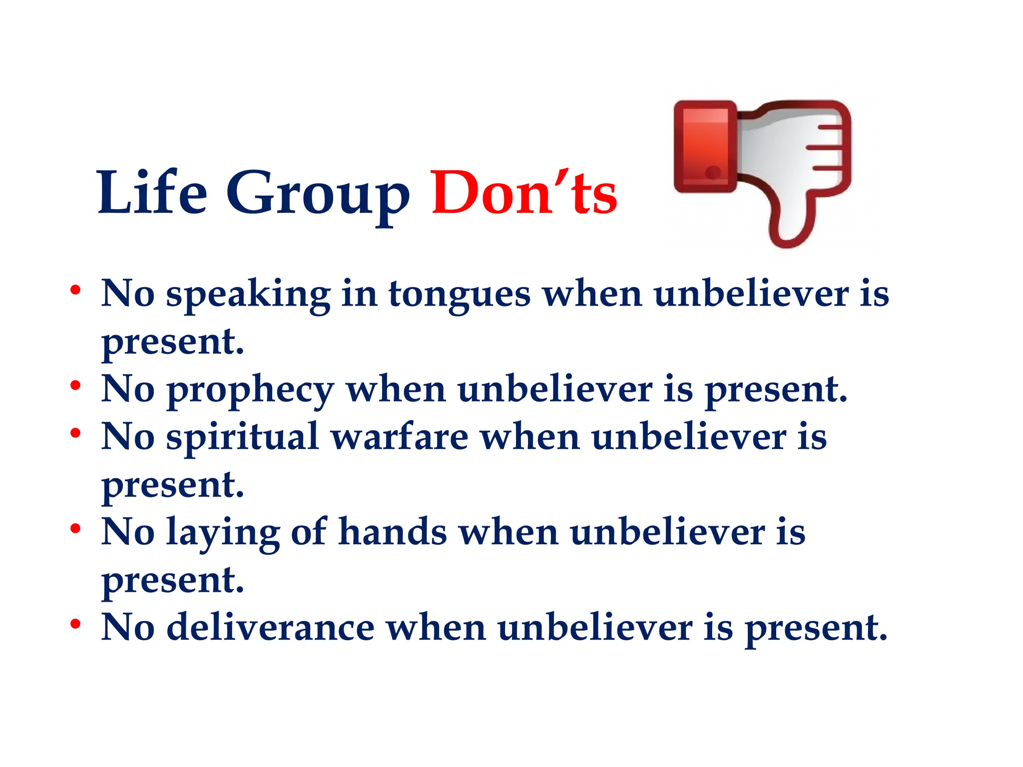 Life Group Don’ts
• No speaking in tongues when unbeliever is
present.
• No prophecy when unbeliever is present.
• No spiritual warfare when unbeliever is
present.
• No laying of hands when unbeliever is
present.
• No deliverance when unbeliever is present.
 