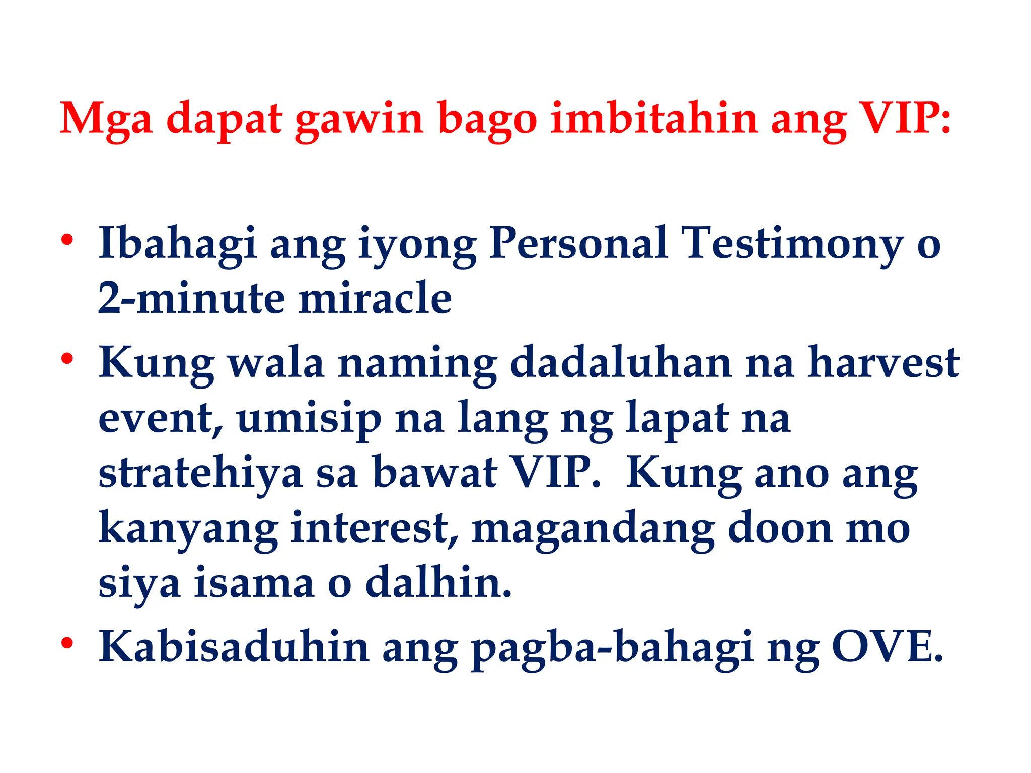 • Ibahagi ang iyong Personal Testimony o
2-minute miracle
• Kung wala naming dadaluhan na harvest
event, umisip na lang ng lapat na
stratehiya sa bawat VIP. Kung ano ang
kanyang interest, magandang doon mo
siya isama o dalhin.
• Kabisaduhin ang pagba-bahagi ng OVE.
Mga dapat gawin bago imbitahin ang VIP:
 