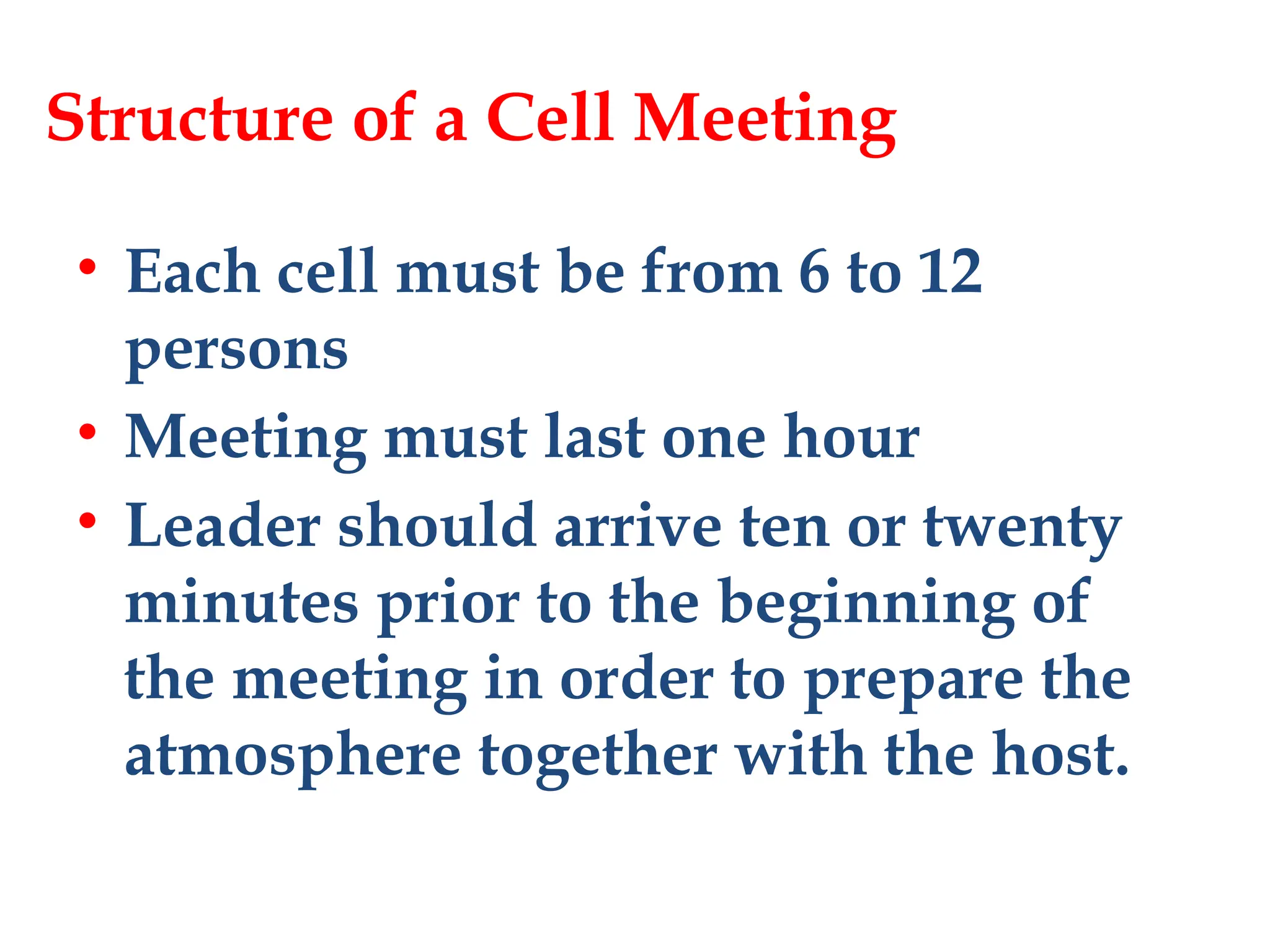 Structure of a Cell Meeting
• Each cell must be from 6 to 12
persons
• Meeting must last one hour
• Leader should arrive ten or twenty
minutes prior to the beginning of
the meeting in order to prepare the
atmosphere together with the host.
 