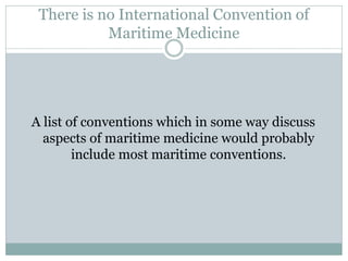 There is no International Convention of Maritime Medicine 
A list of conventions which in some way discuss aspects of maritime medicine would probably include most maritime conventions.  