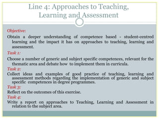 Line 4: Approaches to Teaching, Learning and Assessment 
Objective: 
Obtain a deeper understanding of competence based - student-centred learning and the impact it has on approaches to teaching, learning and assessment. 
Task 1: 
Choose a number of generic and subject specific competences, relevant for the thematic area and debate how to implement them in curricula. 
Task 2: 
Collect ideas and examples of good practice of teaching, learning and assessment methods regarding the implementation of generic and subject specific competences in degree programmes. 
Task 3: 
Reflect on the outcomes of this exercise. 
Task 4: 
Write a report on approaches to Teaching, Learning and Assessment in relation to the subject area. 
 