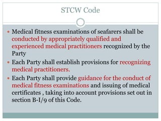 STCW Code 
Medical fitness examinations of seafarers shall be conducted by appropriately qualified and experienced medical practitioners recognized by the Party 
Each Party shall establish provisions for recognizing medical practitioners. 
Each Party shall provide guidance for the conduct of medical fitness examinations and issuing of medical certificates , taking into account provisions set out in section B-I/9 of this Code.  