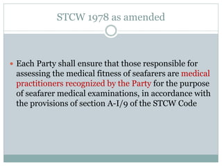 STCW 1978 as amended 
Each Party shall ensure that those responsible for assessing the medical fitness of seafarers are medical practitioners recognized by the Party for the purpose of seafarer medical examinations, in accordance with the provisions of section A-I/9 of the STCW Code  