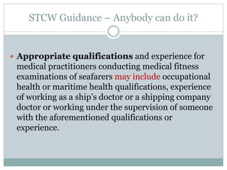STCW Guidance – Anybody can do it? 
Appropriate qualifications and experience for medical practitioners conducting medical fitness examinations of seafarers may include occupational health or maritime health qualifications, experience of working as a ship’s doctor or a shipping company doctor or working under the supervision of someone with the aforementioned qualifications or experience.  