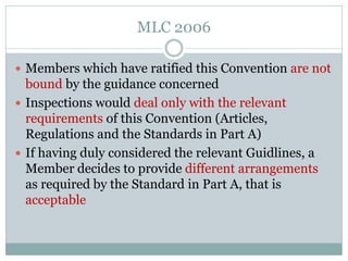 Members which have ratified this Convention are not bound by the guidance concerned 
Inspections would deal only with the relevant requirements of this Convention (Articles, Regulations and the Standards in Part A) 
If having duly considered the relevant Guidlines, a Member decides to provide different arrangements as required by the Standard in Part A, that is acceptable 
MLC 2006  