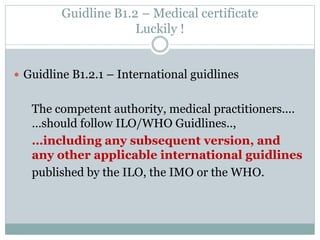 Guidline B1.2.1 – International guidlines 
The competent authority, medical practitioners.... …should follow ILO/WHO Guidlines.., 
…including any subsequent version, and any other applicable international guidlines 
published by the ILO, the IMO or the WHO. 
Guidline B1.2 – Medical certificate Luckily !  
