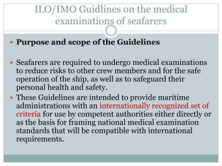 ILO/IMO Guidlines on the medical examinations of seafarers 
Purpose and scope of the Guidelines 
Seafarers are required to undergo medical examinations to reduce risks to other crew members and for the safe operation of the ship, as well as to safeguard their personal health and safety. 
These Guidelines are intended to provide maritime administrations with an internationally recognized set of criteria for use by competent authorities either directly or as the basis for framing national medical examination standards that will be compatible with international requirements.  