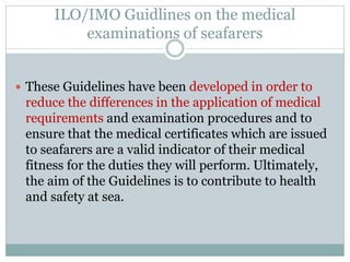 ILO/IMO Guidlines on the medical examinations of seafarers 
These Guidelines have been developed in order to reduce the differences in the application of medical requirements and examination procedures and to ensure that the medical certificates which are issued to seafarers are a valid indicator of their medical fitness for the duties they will perform. Ultimately, the aim of the Guidelines is to contribute to health and safety at sea.  