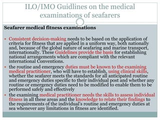 ILO/IMO Guidlines on the medical examinations of seafarers 
Seafarer medical fitness examinations 
Consistent decision-making needs to be based on the application of criteria for fitness that are applied in a uniform way, both nationally and, because of the global nature of seafaring and marine transport, internationally. These Guidelines provide the basis for establishing national arrangements which are compliant with the relevant international Conventions. 
the routine and emergency duties must be known to the examining medical practitioner, who will have to establish, using clinical skills, whether the seafarer meets the standards for all anticipated routine and emergency duties specific to their individual post and whether any routine or emergency duties need to be modified to enable them to be performed safely and effectively 
the examining medical practitioner needs the skills to assess individual fitness in all these areas and the knowledge to relate their findings to the requirements of the individual’s routine and emergency duties at sea whenever any limitations in fitness are identified.  