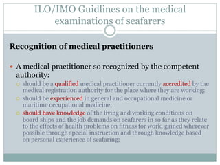 ILO/IMO Guidlines on the medical examinations of seafarers 
Recognition of medical practitioners 
A medical practitioner so recognized by the competent authority: 
should be a qualified medical practitioner currently accredited by the medical registration authority for the place where they are working; 
should be experienced in general and occupational medicine or maritime occupational medicine; 
should have knowledge of the living and working conditions on board ships and the job demands on seafarers in so far as they relate to the effects of health problems on fitness for work, gained wherever possible through special instruction and through knowledge based on personal experience of seafaring;  