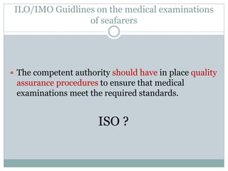 ILO/IMO Guidlines on the medical examinations of seafarers 
The competent authority should have in place quality assurance procedures to ensure that medical examinations meet the required standards. 
ISO ?  