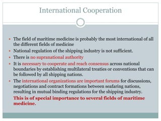 International Cooperation 
The field of maritime medicine is probably the most international of all the different fields of medicine 
National regulation of the shipping industry is not sufficient. 
There is no supranational authority 
It is necessary to cooperate and reach consensus across national boundaries by establishing multilateral treaties or conventions that can be followed by all shipping nations. 
The international organizations are important forums for discussions, negotiations and contract formations between seafaring nations, resulting in mutual binding regulations for the shipping industry. 
This is of special importance to several fields of maritime medicine.  