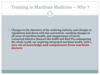 Training in Maritime Medicine – Why ? 
Changes in the character of the seafaring industry and changes in regulations laid down with this convention, resulting changes in all areas of maritime health, and reappearance of travel- connected infective diseases like SARS and Bird Flu endangering the whole world, are requiring integrated maritime health, with a new set of knowledge and competences from maritime doctors 
 