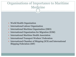 Organisations of Importance to Maritime Medicine 
World Health Organization 
International Labour Organization 
International Maritime Organization (IMO) 
International Organization for Migration (IOM) 
International Maritime Health Association 
International Transport Workers’ Federation 
International Chamber of Shipping (ICS) and International Shipping Federation (ISF)  