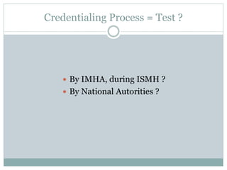 Credentialing Process = Test ? 
By IMHA, during ISMH ? 
By National Autorities ?  