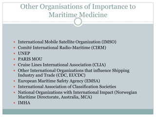 Other Organisations of Importance to Maritime Medicine 
International Mobile Satellite Organization (IMSO) 
Comité International Radio-Maritime (CIRM) 
UNEP 
PARIS MOU 
Cruise Lines International Association (CLIA) 
Other International Organizations that influence Shipping Industry and Trade (CDC, EUCDC) 
European Maritime Safety Agency (EMSA) 
International Association of Classification Societies 
National Organizations with International Impact (Norwegian Maritime Directorate, Australia, MCA) 
IMHA  