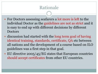 Rationale 
For Doctors assessing seafarers a lot more is left to the individual Doctor as the guidelines are not as strict and it is easy to end up with different decisions by different Doctors 
discussion had started with the long term goal of having identical training, standards, certificate, QA etc between all nations and the development of a course based on ILO guidelines was a first step in that goal. 
EU directive 2005/45/EG states that European countries should accept certificates from other EU countries.  