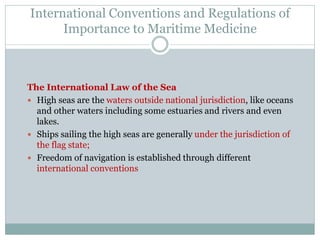 International Conventions and Regulations of Importance to Maritime Medicine 
The International Law of the Sea 
High seas are the waters outside national jurisdiction, like oceans and other waters including some estuaries and rivers and even lakes. 
Ships sailing the high seas are generally under the jurisdiction of the flag state; 
Freedom of navigation is established through different international conventions  