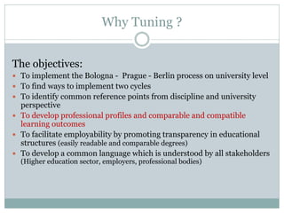 Why Tuning ? 
The objectives: 
To implement the Bologna - Prague - Berlin process on university level 
To find ways to implement two cycles 
To identify common reference points from discipline and university perspective 
To develop professional profiles and comparable and compatible learning outcomes 
To facilitate employability by promoting transparency in educational structures (easily readable and comparable degrees) 
To develop a common language which is understood by all stakeholders (Higher education sector, employers, professional bodies) 
 