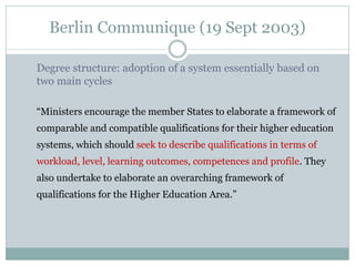 Berlin Communique (19 Sept 2003) 
Degree structure: adoption of a system essentially based on two main cycles 
“Ministers encourage the member States to elaborate a framework of comparable and compatible qualifications for their higher education systems, which should seek to describe qualifications in terms of workload, level, learning outcomes, competences and profile. They also undertake to elaborate an overarching framework of qualifications for the Higher Education Area.” 
 