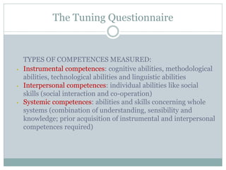The Tuning Questionnaire 
TYPES OF COMPETENCES MEASURED: 
•Instrumental competences: cognitive abilities, methodological abilities, technological abilities and linguistic abilities 
•Interpersonal competences: individual abilities like social skills (social interaction and co-operation) 
•Systemic competences: abilities and skills concerning whole systems (combination of understanding, sensibility and knowledge; prior acquisition of instrumental and interpersonal competences required) 
 