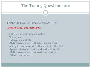 The Tuning Questionnaire 
TYPES OF COMPETENCES MEASURED: 
Interpersonal competences: 
•Critical and self-critical abilities 
•Teamwork 
•Interpersonal skills 
•Ability to work in an interdisciplinary team 
•ability to communicate with experts in other fields 
•Appreciation of diversity and multiculturality 
•Ability to work in an international context 
•Ethical commitment 
 