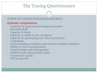 TYPES OF COMPETENCES MEASURED: 
Systemic competences: 
•Capacity for applying knowledge in practice 
•Research skills 
•Capacity to learn 
•Capacity to adapt to new situations 
•Capacity for generating new ideas (creativity) 
•Leadership 
•Understanding of cultures and customs of other countries 
•Ability to work autonomously 
•Project design and management 
•Initiative and entrepreneur spirit 
•Concern for quality 
•Will to succeed 
The Tuning Questionnaire  