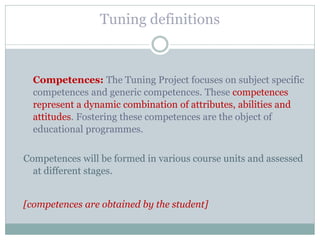 Tuning definitions 
Competences: The Tuning Project focuses on subject specific competences and generic competences. These competences represent a dynamic combination of attributes, abilities and attitudes. Fostering these competences are the object of educational programmes. 
Competences will be formed in various course units and assessed at different stages. 
[competences are obtained by the student] 
 