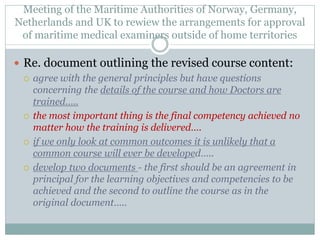 Meeting of the Maritime Authorities of Norway, Germany, Netherlands and UK to rewiew the arrangements for approval of maritime medical examiners outside of home territories 
Re. document outlining the revised course content: 
agree with the general principles but have questions concerning the details of the course and how Doctors are trained….. 
the most important thing is the final competency achieved no matter how the training is delivered…. 
if we only look at common outcomes it is unlikely that a common course will ever be developed….. 
develop two documents - the first should be an agreement in principal for the learning objectives and competencies to be achieved and the second to outline the course as in the original document…..  