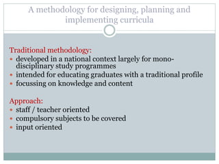 A methodology for designing, planning and implementing curricula 
Traditional methodology: 
developed in a national context largely for mono- disciplinary study programmes 
intended for educating graduates with a traditional profile 
focussing on knowledge and content 
Approach: 
staff / teacher oriented 
compulsory subjects to be covered 
input oriented 
 