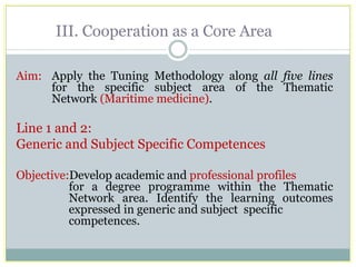 III. Cooperation as a Core Area 
Aim: Apply the Tuning Methodology along all five lines for the specific subject area of the Thematic Network (Maritime medicine). 
Line 1 and 2: 
Generic and Subject Specific Competences 
Objective:Develop academic and professional profiles for a degree programme within the Thematic Network area. Identify the learning outcomes expressed in generic and subject specific competences.  
