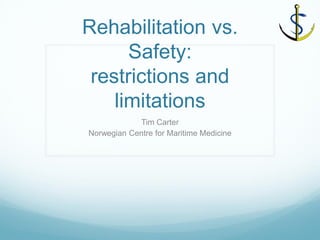 Rehabilitation vs. Safety: restrictions and limitations 
Tim Carter 
Norwegian Centre for Maritime Medicine  