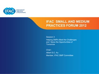 IFAC SMALL AND MEDIUM
PRACTICES FORUM 2012


Session 3
Helping SMPs Meet the Challenges
and Seize the Opportunities of
Tomorrow

Chair :
Albert S.C. Au
Member, IFAC SMP Committee




                          Page 1 | Confidential and Proprietary Information
 