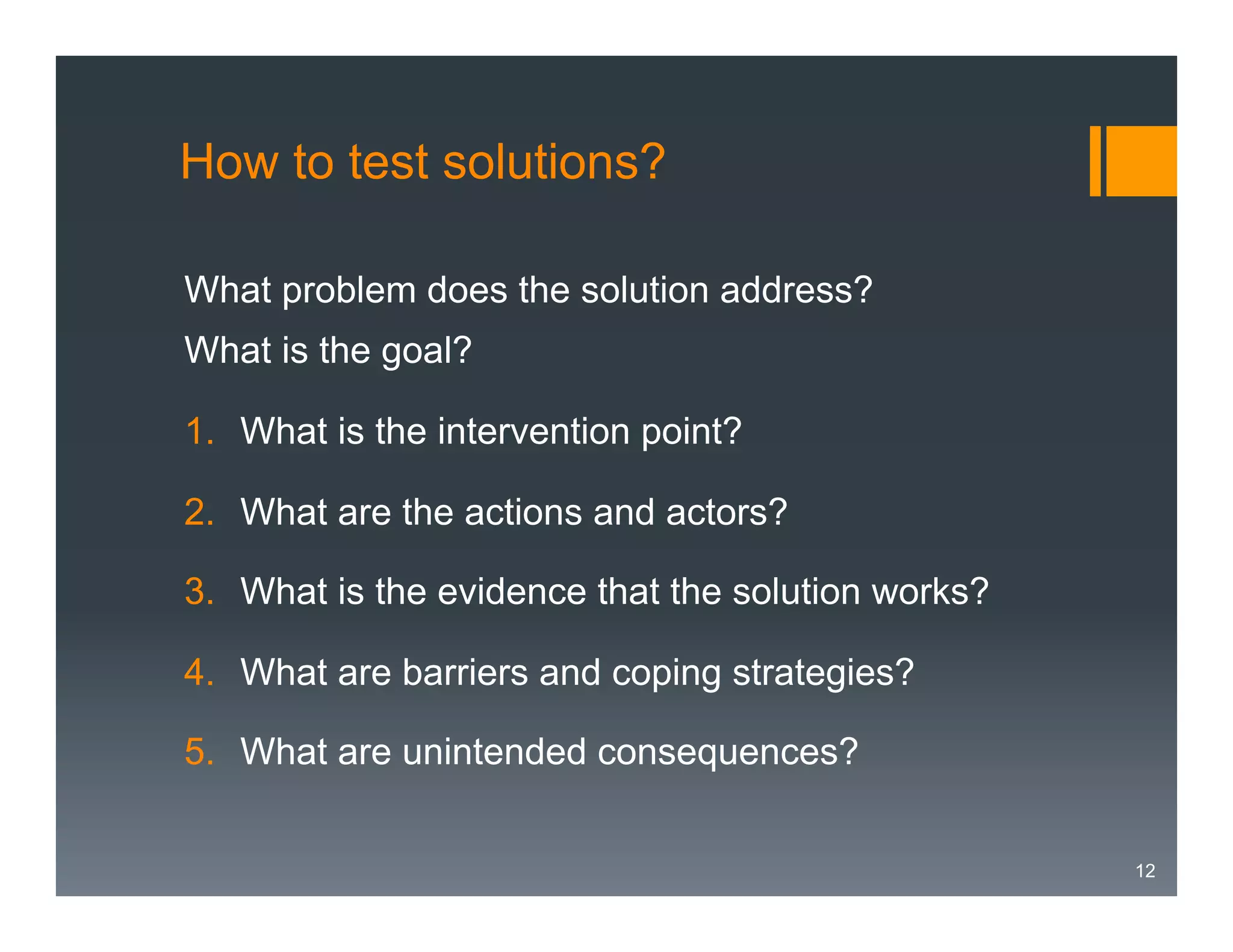 How to test solutions?
What problem does the solution address?
What is the goal?
1.  What is the intervention point?
2.  What are the actions and actors?
3.  What is the evidence that the solution works?
4.  What are barriers and coping strategies?
5.  What are unintended consequences?
12

 