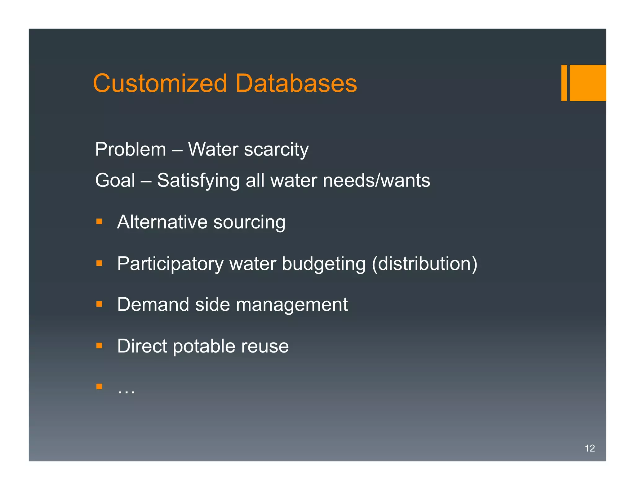 Customized Databases
Problem – Water scarcity
Goal – Satisfying all water needs/wants
§  Alternative sourcing
§  Participatory water budgeting (distribution)
§  Demand side management
§  Direct potable reuse
§  …
12

 