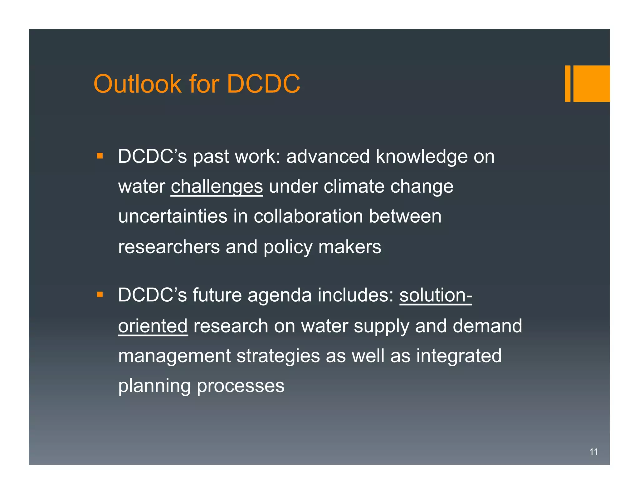 Outlook for DCDC
§  DCDC’s past work: advanced knowledge on
water challenges under climate change
uncertainties in collaboration between
researchers and policy makers
§  DCDC’s future agenda includes: solutionoriented research on water supply and demand
management strategies as well as integrated
planning processes

11

 