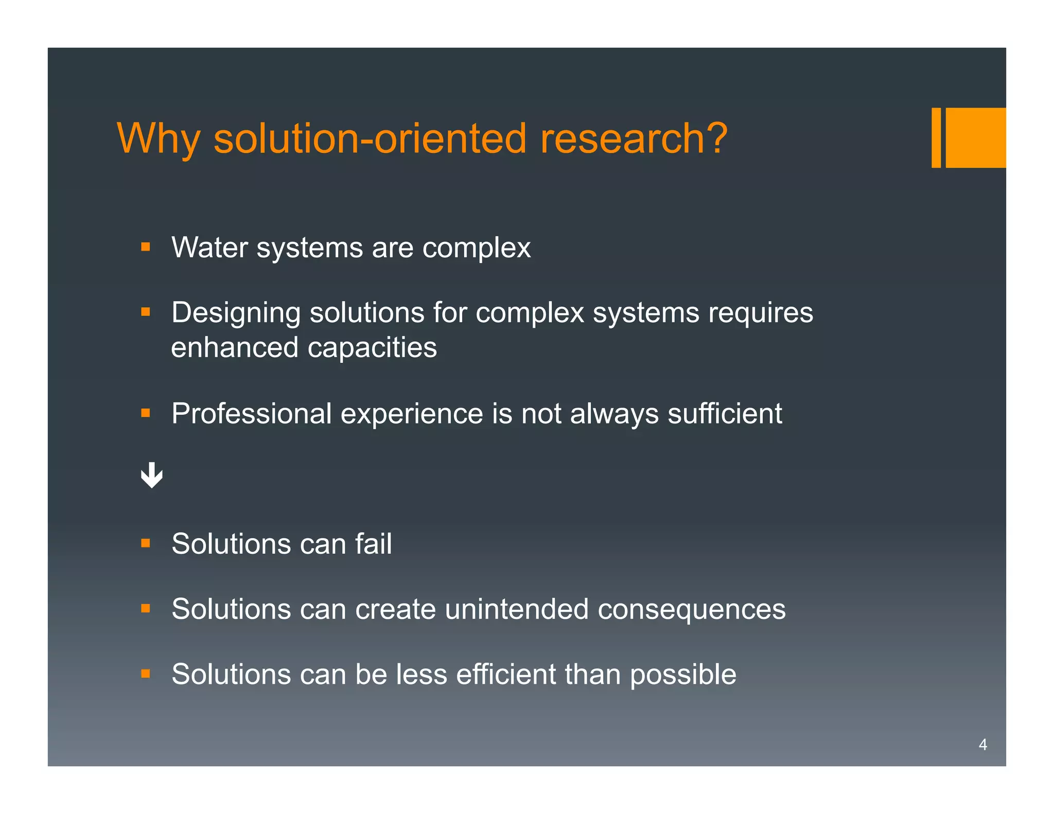 Why solution-oriented research?
§  Water systems are complex
§  Designing solutions for complex systems requires
enhanced capacities
§  Professional experience is not always sufficient
ê
§  Solutions can fail
§  Solutions can create unintended consequences
§  Solutions can be less efficient than possible
4

 