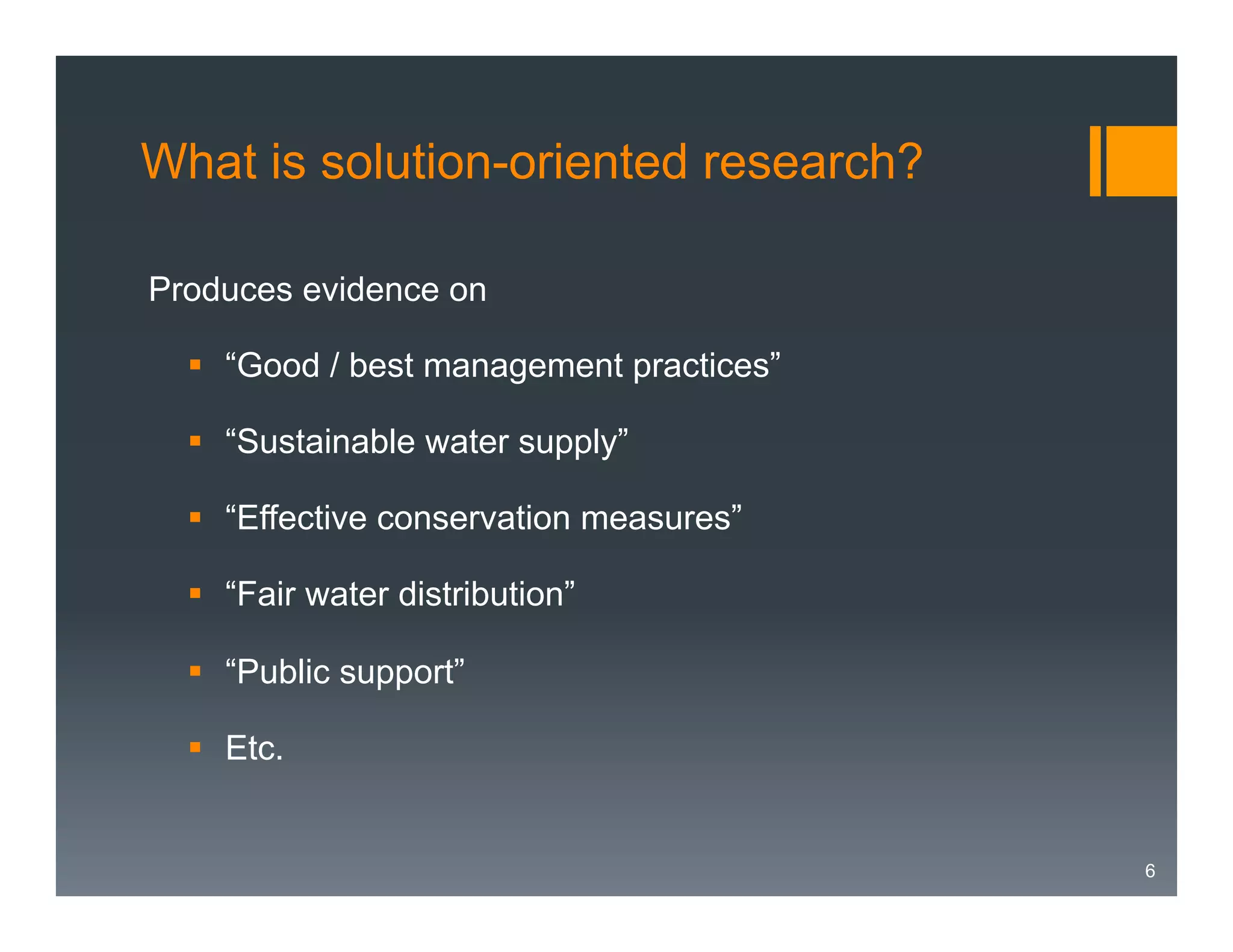 What is solution-oriented research?
Produces evidence on
§  “Good / best management practices”
§  “Sustainable water supply”
§  “Effective conservation measures”
§  “Fair water distribution”
§  “Public support”
§  Etc.

6

 