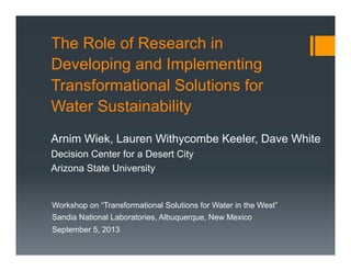 The Role of Research in
Developing and Implementing
Transformational Solutions for
Water Sustainability
Arnim Wiek, Lauren Withycombe Keeler, Dave White
Decision Center for a Desert City
Arizona State University

Workshop on “Transformational Solutions for Water in the West”
Sandia National Laboratories, Albuquerque, New Mexico
September 5, 2013

 