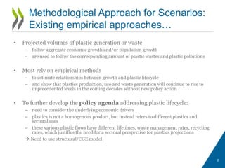 • Projected volumes of plastic generation or waste
– follow aggregate economic growth and/or population growth
– are used to follow the corresponding amount of plastic wastes and plastic pollutions
• Most rely on empirical methods
– to estimate relationships between growth and plastic lifecycle
– and show that plastics production, use and waste generation will continue to rise to
unprecedented levels in the coming decades without new policy action
• To further develop the policy agenda addressing plastic lifecycle:
– need to consider the underlying economic drivers
– plastics is not a homogenous product, but instead refers to different plastics and
sectoral uses
– these various plastic flows have different lifetimes, waste management rates, recycling
rates, which justifies the need for a sectoral perspective for plastics projections
 Need to use structural/CGE model
2
Methodological Approach for Scenarios:
Existing empirical approaches…
 
