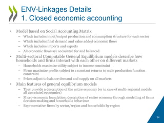 • Model based on Social Accounting Matrix
– Which includes input/output production and consumption structure for each sector
– Which includes final demand and value added economic flows
– Which includes imports and exports
– All economic flows are accounted for and balanced
• Multi-sectoral Computable General Equilibrium models describe how
households and firms interact with each other on different markets
– Households maximize utility subject to income constraint
– Firms maximize profits subject to a constant returns to scale production function
constraint
– Prices adjust to balance demand and supply on all markets
• Main features of general equilibrium models
– They provide a description of the entire economy (or in case of multi-regional models
all associated economies)
– Micro-economic foundation: description of entire economy through modelling of firms
decision-making and households behaviour
– Representative firms by sector/region and households by region
24
ENV-Linkages Details
1. Closed economic accounting
 