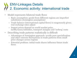 • Model represents bilateral trade flows
– Basic assumption: goods from different regions are imperfect
substitutes (Armington assumption)
– Trade balance (international capital flows) is exogenously given;
real exchange rates adjust
– Import prices depend on world market price,
tariffs/taxes/subsidies, transport margins and ‘iceberg’ costs
• Describing trade patterns realistically is difficult
– Advantages of Armington approach: avoids pure specialization
and other extreme fluctuations in trade patterns from small
price changes across regions
– Potential problem: initial trade shares influence future trade
flows
25
ENV-Linkages Details
2. Economic activity: international trade
 