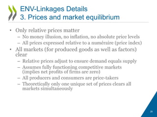 • Only relative prices matter
– No money illusion, no inflation, no absolute price levels
– All prices expressed relative to a numéraire (price index)
• All markets (for produced goods as well as factors)
clear
– Relative prices adjust to ensure demand equals supply
– Assumes fully functioning competitive markets
(implies net profits of firms are zero)
– All producers and consumers are price-takers
– Theoretically only one unique set of prices clears all
markets simultaneously
26
ENV-Linkages Details
3. Prices and market equilibrium
 