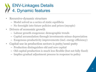 • Recursive-dynamic structure
– Model solved as a series of static equilibria
– No foresight into future policies and prices (myopic)
• Drivers of economic growth
– Labour growth exogenous: demographic trends
– Capital accumulation through investments minus depreciation
– Exogenous productivity improvements (incl. energy efficiency)
• Capital use in production sectors is putty/semi-putty
– Production distinguishes old and new capital
– Old capital production is much less flexible (but not fully fixed)
– Implies gradual adjustment process in response to policy
27
ENV-Linkages Details
4. Dynamic features
 