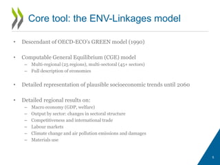 • Descendant of OECD-ECO’s GREEN model (1990)
• Computable General Equilibrium (CGE) model
– Multi-regional (25 regions), multi-sectoral (45+ sectors)
– Full description of economies
• Detailed representation of plausible socioeconomic trends until 2060
• Detailed regional results on:
– Macro economy (GDP, welfare)
– Output by sector: changes in sectoral structure
– Competitiveness and international trade
– Labour markets
– Climate change and air pollution emissions and damages
– Materials use
5
Core tool: the ENV-Linkages model
 