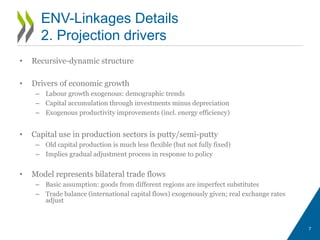 • Recursive-dynamic structure
• Drivers of economic growth
– Labour growth exogenous: demographic trends
– Capital accumulation through investments minus depreciation
– Exogenous productivity improvements (incl. energy efficiency)
• Capital use in production sectors is putty/semi-putty
– Old capital production is much less flexible (but not fully fixed)
– Implies gradual adjustment process in response to policy
• Model represents bilateral trade flows
– Basic assumption: goods from different regions are imperfect substitutes
– Trade balance (international capital flows) exogenously given; real exchange rates
adjust
7
ENV-Linkages Details
2. Projection drivers
 