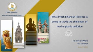 Preah Sihanouk
Provincial Administration
What Preah Sihanouk Province is
doing to tackle the challenges of
marine plastic pollution
BALI, MAY 3, 2023
H.E LONG DIMANCHE
VICE GOVERNOR
 