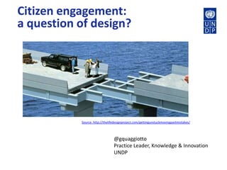 Citizen engagement:
a question of design?
@gquaggiotto
Practice Leader, Knowledge & Innovation
UNDP
Source: http://thelifedesignproject.com/gettingunstuckmovingpastmistakes/
 